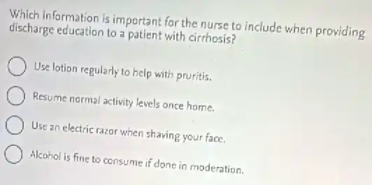 Which information is important for the nurse to include when providing
discharge education to a patient with cirrhosis?
Use lotion regularly to help with pruritis.
Resume normal activity levels once home.
Use an electric razor when shaving your face.
Alcohol is fine to consume if done in moderation.