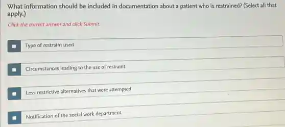 What information should be included in documentation about a patient who is restrained?(Select all that
apply.)
Click the correct answer and click Submit.
Type of restraint used
Circumstances leading to the use of restraint
Less restrictive alternatives that were attempted
Notification of the social work department