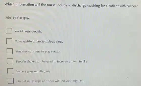 Which information will the nurse include in discharge teaching for a patient with cancer?
Select all that apply.
Avoid large crowds.
Take aspirin to prevent blood clots.
You may continue to play soccer.
Protein shakes can be used to increase protein intake.
Inspect your mouth daily.
Do not reuse cups or dishes without washing them.