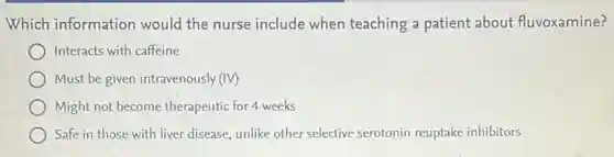 Which information would the nurse include when teaching a patient about fluvoxamine?
Interacts with caffeine
Must be given intravenously (IV)
) Might not become therapeutic for 4 weeks
Safe in those with liver disease, unlike other selective serotonin reuptake inhibitors