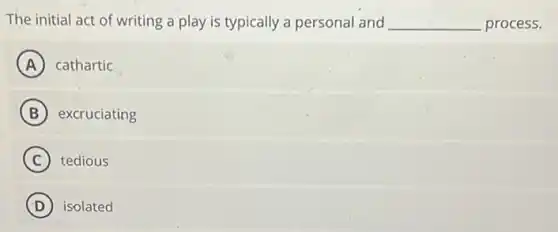The initial act of writing a play is typically a personal and __ process.
A cathartic
B excruciating
C tedious
D isolated
