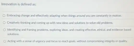 Innovation is defined as:
Embracing change and effectively adapting when things around you are constantly in motion.
Creatively thinking and coming up with new ideas and solutions to solve old problems.
Identifying and framing problems exploring ideas, and creating effective, ethical, and evidence -based
solutions.
Acting with a sense of urgency and focus to reach goals, without compromising integrity or quality.