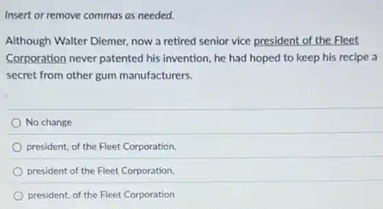 Insert or remove commas as needed.
Although Walter Diemer,now a retired senior vice president of the Fleet
Corporation never patented his invention, he had hoped to keep his recipe a
secret from other gum manufacturers.
No change
president, of the Fleet Corporation,
president of the Fleet Corporation,
president, of the Fleet Corporation