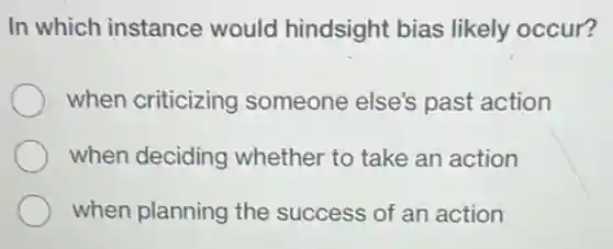 In which instance would hindsight bias likely occur?
when criticizing someone else's past action
when deciding whether to take an action
when planning the success of an action