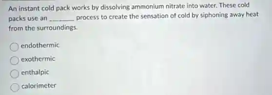 An instant cold pack works by dissolving ammonium nitrate into water. These cold
packs use an __ process to create the sensation of cold by siphoning away heat
from the surroundings.
endothermic
exothermic
enthalpic
calorimeter