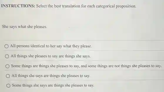 INSTRUCTIONS: Select the best translation for each categorical proposition.
She says what she pleases.
All persons identical to her say what they please.
) All things she pleases to say are things she says.
Some things are things she pleases to say,and some things are not things she pleases to say.
All things she says are things she pleases to say.
Some things she says are things she pleases to say.