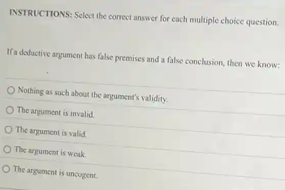 INSTRUCTIONS: Select the correct answer for each multiple choice question.
If a deductive argument has false premises and a false conclusion, then we know:
Nothing as such about the argument's validity.
The argument is invalid.
The argument is valid.
The argument is weak.
The argument is uncogent.