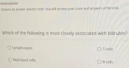 Instructions:
Choose an answer and hit 'next". You will receive your score and answers at the end.
Which of the following is most closely associated with bilirubin?
Lymphocytes
T-cells
Red blood cells
B-cells