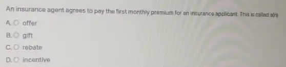 An insurance agent agrees to pay the first monthly premium for an insurance applicant. This is called a(n)
A. offer
B. gift
C. rebate
D. incentive
