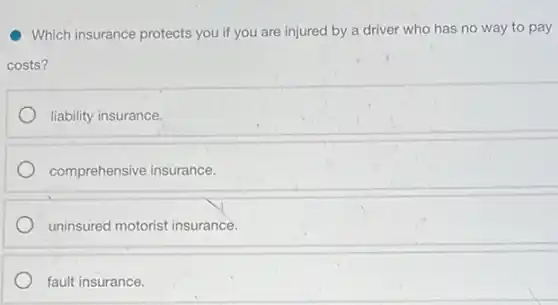 Which insurance protects you if you are injured by a driver who has no way to pay
costs?
liability insurance.
comprehensive insurance.
uninsured motorist insurance.
fault insurance.