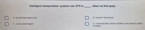 Intelligent transportation systems use GPS to __ Select all that apply.
A. accept fare payments
B. prevent "bunching"
C. count passengers
D. communicate current position and speed to other
vehicles