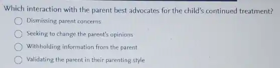 Which interaction with the parent best advocates for the child's continued treatment?
Dismissing parent concerns
Seeking to change the parent's opinions
Withholding information from the parent
Validating the parent in their parenting style