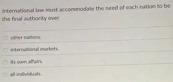 International law must accommodate the need of each nation to be
the final authority over
other nations.
international markets.
its own affairs.
all individuals.