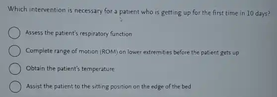 Which intervention is necessary for a patient who is getting up for the first time in 10 days?
Assess the patient's respiratory function
Complete range of motion (ROM) on lower extremities before the patient gets up
Obtain the patient's temperature
Assist the patient to the sitting position on the edge of the bed
