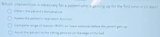 Which intervention is necessary for a patient who is getting up for the first time in 10 days?
Obtain the patient's temperature.
Assess the patient's respiratory function.
Complete range of motion (ROM) on lower extremes before the patient gets up.
Assist the patient to the sitting position on the edge of the bed.
