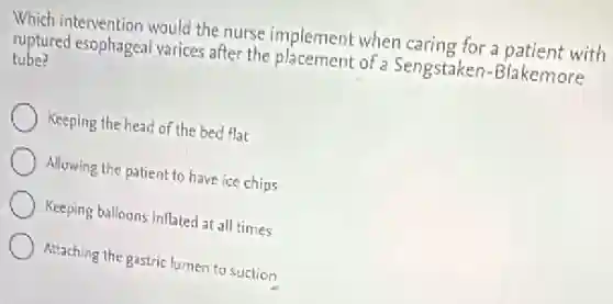 Which intervention would the nurse implement when caring for a patient with
ruptured esophageal varices after the placement of a Sengstaken-Blakemore
tube?
Keeping the head of the bed flat
Allowing the patient to have ice chips
Keeping balloons inflated at all times
Attaching the gastric lumer to suction