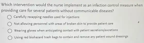 Which intervention would the nurse implement as an infection control measure when
providing care for several patients without communicable diseases?
Carefully recapping needles used for injections
Not allowing personnel with areas of broken skin to provide patient care
Wearing gloves when anticipating contact with patient secretions/excretions
Using red biohazard trash bags to contain and remove any patient wound dressings