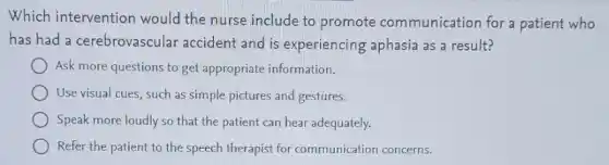 Which intervention would the nurse include to promote communication for a patient who
has had a cerebrovascular accident and is experiencing aphasia as a result?
Ask more questions to get appropriate information.
Use visual cues, such as simple pictures and gestures.
Speak more loudly so that the patient can hear adequately.
Refer the patient to the speech therapist for communication concerns.