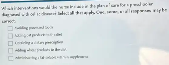Which interventions would the nurse include in the plan of care for a preschooler
diagnosed with celiac disease?Select all that apply.One, some, or all responses may be
correct.
Avoiding processed foods
Adding oat products to the diet
Obtaining a dietary prescription
Adding wheat products to the diet
Administering a fat-soluble vitamin supplement