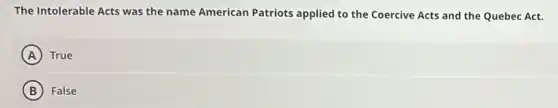 The Intolerable Acts was the name American Patriots applied to the Coercive Acts and the Quebec Act.
A True
B False