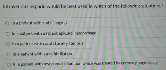 Intravenous heparin would be best used in which of the following situations?
In a patient with stable angina
In a patient with a recent epidural hemorrhage
In a patient with carotid artery stenosis
In a patient with atrial fibrillation
In a patient with myocardial infarction which was treated by coronary angioplasty