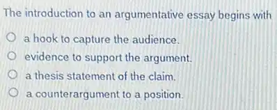 The introduction to an argumentative essay begins with
a hook to capture the audience.
evidence to support the argument.
a thesis statement of the claim.
a counterargument to a position