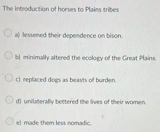 The introduction of horses to Plains tribes
a) lessened their dependence on bison.
b) minimally altered the ecology of the Great Plains.
c) replaced dogs as beasts of burden.
d) unilaterally bettered the lives of their women.
e) made them less nomadic.