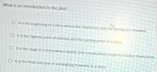 What is an introduction to the plot?
It is the beginning of a story where the characters and the setting are revealed.
It is the highest point of interest and the turning point of a story.
It is the stage in a story where events and complications begin to resolve themselves.
It is the final outcome or untangling of events in a story.