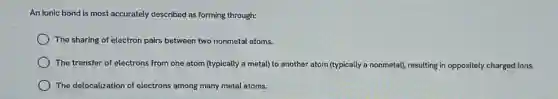 An ionic bond is most accurately described as forming through:
) The sharing of electron pairs between two nonmetal atoms.
The transfer of electrons from one atom (typically a metal) to another atom (typically a nonmetal)resulting in oppositely charged ions.
The delocalization of electrons among many metal atoms.