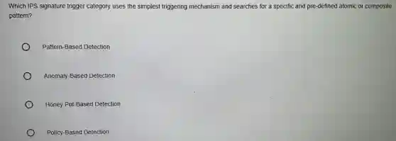 Which IPS signature trigger category uses the simplest triggering mechanism and searches for a specific and pre-defined atomic or composite
pattern?
Pattern-Based Detection
Anomaly-Based Detection
Honey Pot-Based Detection
Policy-Based Detection