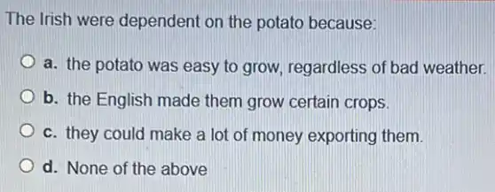 The Irish were dependent on the potato because:
a. the potato was easy to grow, regardless of bad weather.
b. the English made them grow certain crops.
c. they could make a lot of money exporting them.
d. None of the above