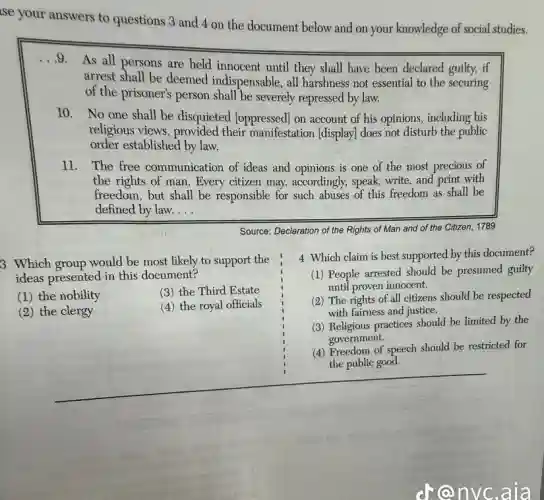 ise your answers to questions 3 and 4 on the document below and on your knowledge of social studies.
...9.
As all persons are held innocent until they shall have been declared guilty, if
arrest shall be deemed indispensable, all harshness not essential to the securing
of the prisoner's person shall be severely repressed by law.
10. No one shall be disquieted [oppressed] on account of his opinions, including his
religious views, provided their manifestation (display)does not disturb the public
order established by law.
11. The free communication of ideas and opinions is one of the most precious of
the rights of man Every citizen may,accordingly, speak, write, and print with
freedom, but shall be responsible for such abuses of this freedom as shall be
defined by law. __
Source: Declaration of the Rights of Man and of the Citizen, 1789
3 Which group would be most likely to support the
ideas presented in this document?
(1) the nobility	(3) the Third Estate
(2) the clergy
(4) the royal officials
4 Which claim is best supported by this document?
(1) People arrested should be presumed guilty
until proven innocent.
(2) The rights of all citizens should be respected
with fairness and justice.
(3) Religious practices should be limited by the
government.
(4) Freedom of speech should be restricted for
the public good.