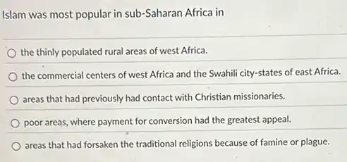Islam was most popular in sub-Saharan Africa in
the thinly populated rural areas of west Africa.
the commercial centers of west Africa and the Swahili city-states of east Africa.
areas that had previously had contact with Christian missionaries.
poor areas, where payment for conversion had the greatest appeal.
areas that had forsaken the traditional religions because of famine or plague.