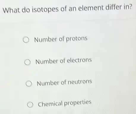 What do isotopes of an element differ in?
Number of protons
Number of electrons
Number of neutrons
Chemical properties