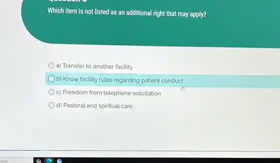 Which item is not listed as an additional right that may apply?
a) Transfer to another facility
b) Know facility rules regarding patient conduct
c) Freedom from telephone solicitation
d) Pastoral and spiritual care