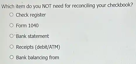 Which item do you NOT need for reconciling your checkbook?
Check register
Form 1040
Bank statement
Receipts (debit/ATM)
Bank balancing from