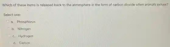 Which of these items is released back to the atmosphere in the form of carbon dioxide when animals exhale?
Select one:
a. Phosphorus
b. Nitrogen
c. Hydrogen
d. Carbon