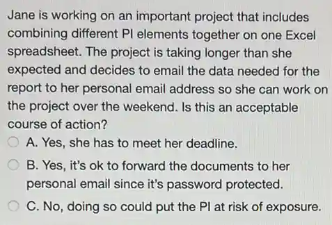 Jane is working on an important project that includes
combining different PI elements together on one Excel
spreadsheet. The project is taking longer than she
expected and decides to email the data needed for the
report to her personal email address so she can work on
the project over the weekend. Is this an acceptable
course of action?
A. Yes, she has to meet her deadline.
B. Yes, it's ok to forward the documents to her
personal email since it's password protected.
C. No, doing so could put the PI at risk of exposure.