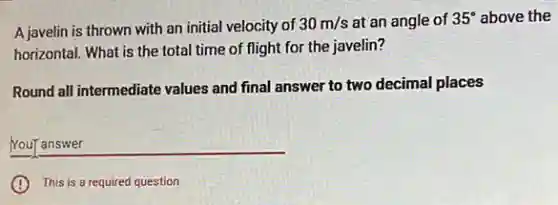 A javelin is thrown with an initial velocity of
30m/s at an angle of 35^circ above the
horizontal. What is the total time of flight for the javelin?
Round all intermediate values and final answer to two decimal places
__
This is a required question