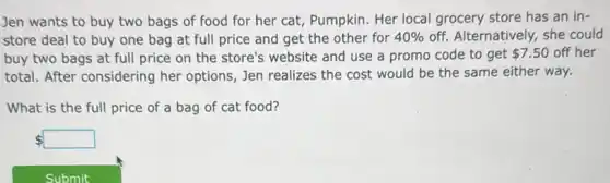 Jen wants to buy two bags of food for her cat, Pumpkin Her local grocery store has an in-
store deal to buy one bag at full price and get the other for 40%  off. Alternatively, she could
buy two bags at full price on the store's website and use a promo code to get 7.50 off her
total. After considering her options, Jen realizes the cost would be the same either way.
What is the full price of a bag of cat food?