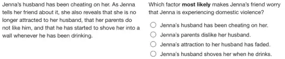 Jenna's husband has been cheating on her.As Jenna
tells her friend about it, she also reveals that she is no
longer attracted to her husband, that her parents do
not like him, and that he has started to shove her into a
wall whenever he has been drinking.
Which factor most likely makes Jenna's friend worry
that Jenna is experiencing domestic violence?
Jenna's husband has been cheating on her.
Jenna's parents dislike her husband.
Jenna's attraction to her husband has faded.
Jenna's husband shoves her when he drinks.