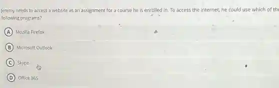 Jeremy needs to access a website as an assignment for a course he is enrolled in To access the internet he could use which of th
following programs?
A Mozilla Firefox
B Microsoft Outlook
C Skype
D Office 365