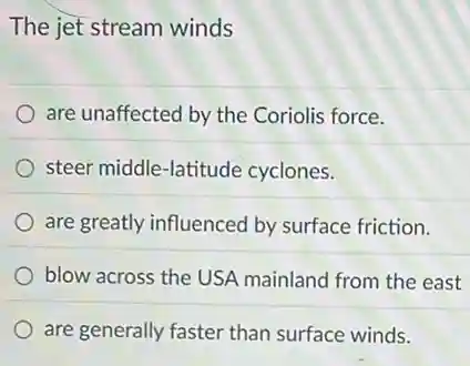 The jet stream winds
are unaffected by the Coriolis force.
steer middle-latitude cyclones.
are greatly influenced by surface friction.
blow across the USA mainland from the east
are generally faster than surface winds.