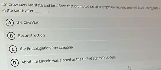 Jim Crow laws are state and local laws that promoted racial segregation and undermined black voting rights
in the south after __
A the Civil War
B Reconstruction
C the Emancipation Proclamation
D
Abraham Lincoln was elected as the United States President.