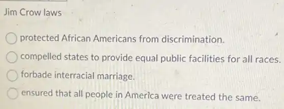 Jim Crow laws
protected African Americans from discrimination.
compelled states to provide equal public facilities for all races.
forbade interracial marriage.
ensured that all people in America were treated the same.
