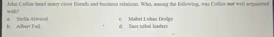 John Collier hand many close friends and business relations. Who, among the following, was Collier not well acquainted
with?
a. Stella Atwood
c. Mabel Luhan Dodge
b. Albert Fall
d. Taos tribal leaders