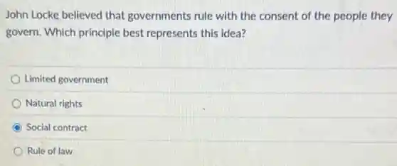 John Locke believed that governments rule with the consent of the people they
govern. Which principle best represents this idea?
Limited government
Natural rights
Social contract
Rule of law