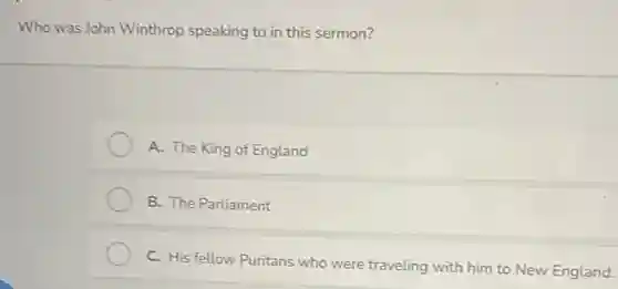 Who was John Winthrop speaking to in this sermon?
A. The King of England
B. The Parliament
C. His fellow Puritans who were traveling with him to New England.