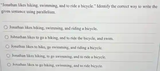 "Jonathan likes hiking.swimming, and to ride a bicycle." Identify the correct way to write the
given sentence using parallelism.
Jonathan likes hiking.swimming, and riding a bicycle.
Johnathan likes to go a hiking, and to ride the bicycle, and swim.
Jonathan likes to hike.go swimming, and riding a bicycle.
Jonathan likes hiking, to go swimming, and to ride a bicycle.
Jonathan likes to go hiking, swimming, and to ride bicycle.
