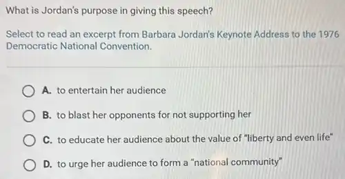 What is Jordan's purpose in giving this speech?
Select to read an excerpt from Barbara Jordan's Keynote Address to the 1976
Democratic National Convention.
A. to entertain her audience
B. to blast her opponents for not supporting her
C. to educate her audience about the value of "liberty and even life"
D. to urge her audience to form a "national community"